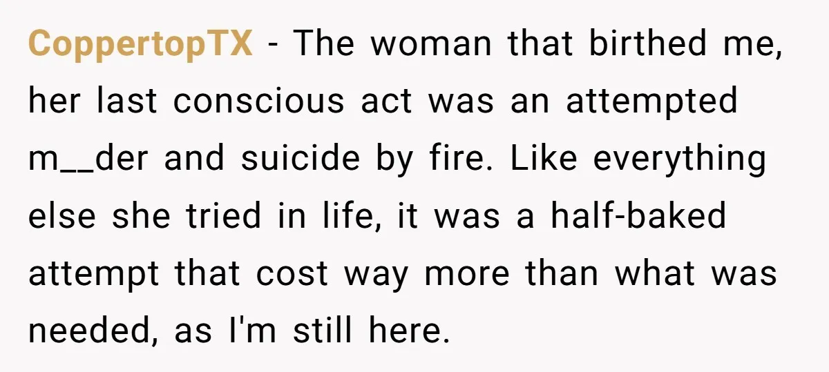 CoppertopTX − The woman that birthed me, her last conscious act was an attempted m__der and suicide by fire. Like everything else she tried in life, it was a half-baked...