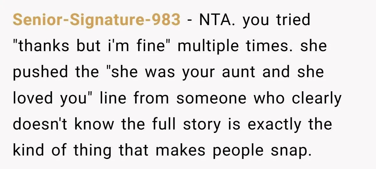 Senior-Signature-983 − NTA. you tried "thanks but i'm fine" multiple times. she pushed the "she was your aunt and she loved you" line from someone who clearly doesn't know the...