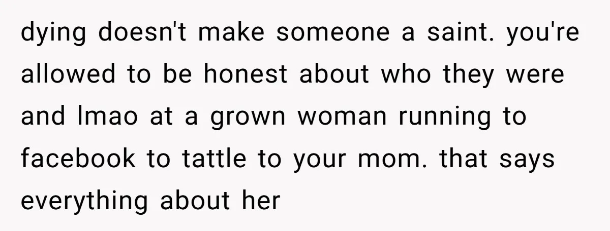 dying doesn't make someone a saint. you're allowed to be honest about who they were and lmao at a grown woman running to facebook to tattle to your mom. that...