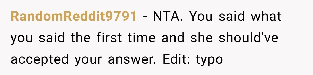 RandomReddit9791 − NTA. You said what you said the first time and she should've accepted your answer. Edit: typo