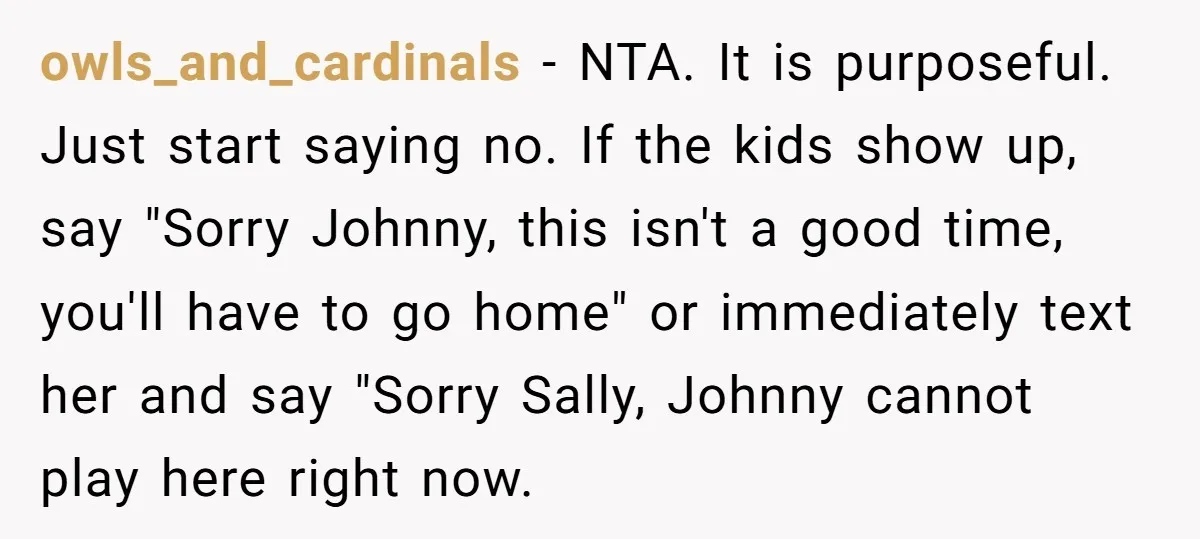 owls_and_cardinals − NTA. It is purposeful. Just start saying no. If the kids show up, say "Sorry Johnny, this isn't a good time, you'll have to go home" or immediately...