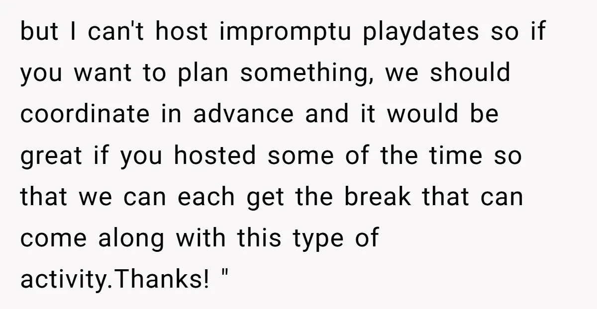 but I can't host impromptu playdates so if you want to plan something, we should coordinate in advance and it would be great if you hosted some of the time...