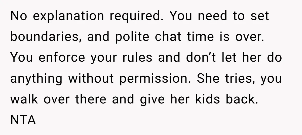 No explanation required. You need to set boundaries, and polite chat time is over. You enforce your rules and don’t let her do anything without permission. She tries, you walk...
