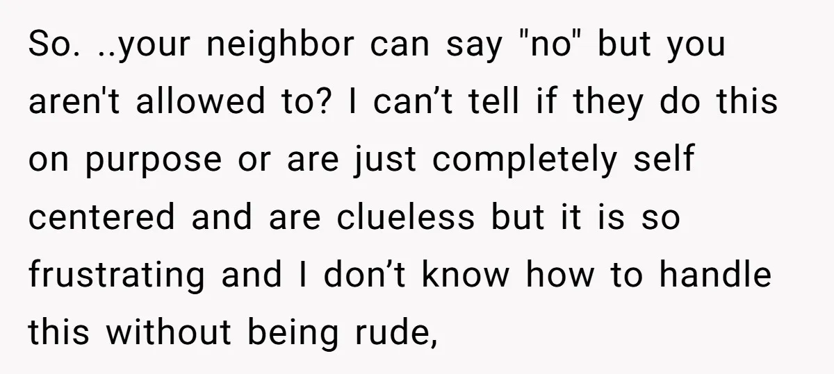 So. ..your neighbor can say "no" but you aren't allowed to? I can’t tell if they do this on purpose or are just completely self centered and are clueless but...