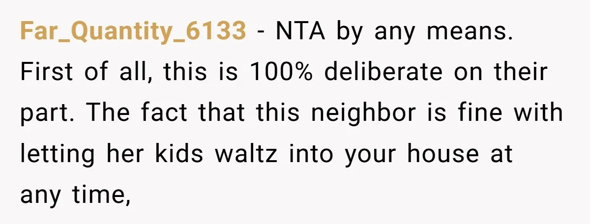Far_Quantity_6133 − NTA by any means. First of all, this is 100% deliberate on their part. The fact that this neighbor is fine with letting her kids waltz into your...