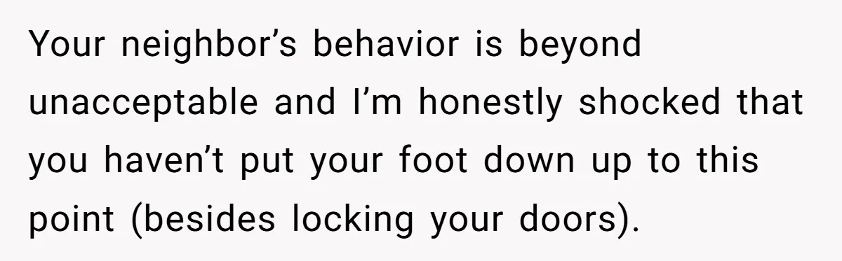Your neighbor’s behavior is beyond unacceptable and I’m honestly shocked that you haven’t put your foot down up to this point (besides locking your doors).