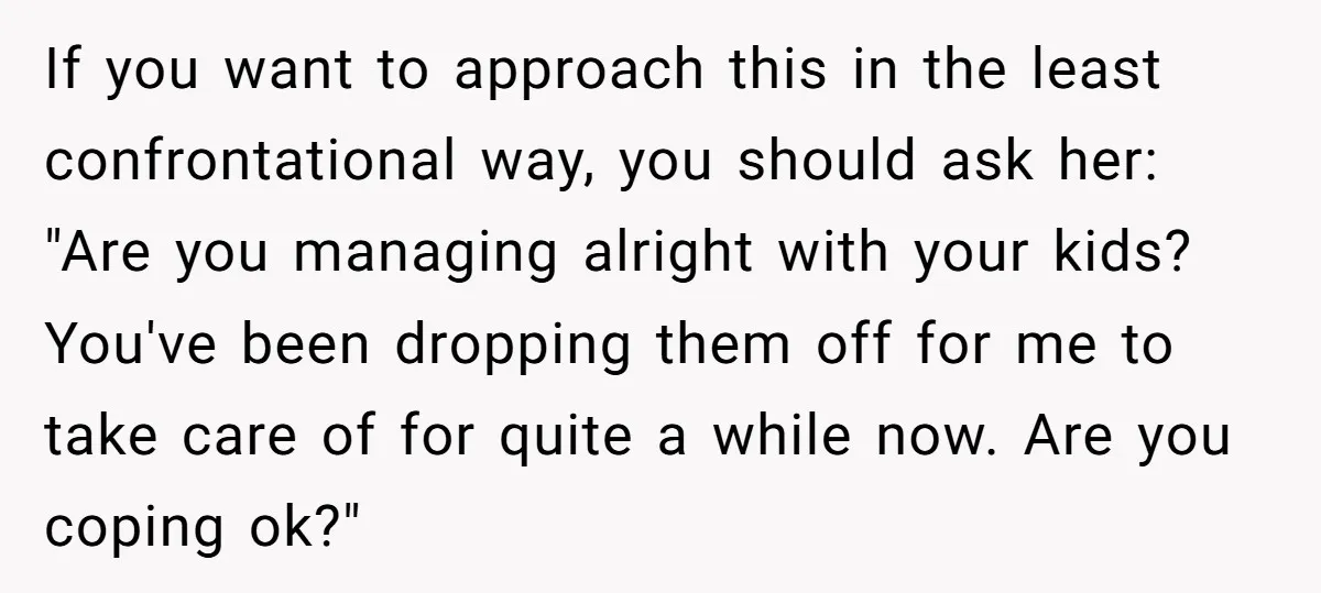 If you want to approach this in the least confrontational way, you should ask her: "Are you managing alright with your kids? You've been dropping them off for me to...