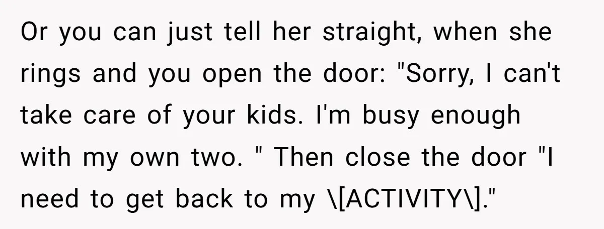 Or you can just tell her straight, when she rings and you open the door: "Sorry, I can't take care of your kids. I'm busy enough with my own two....
