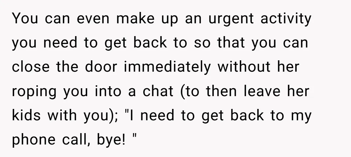 You can even make up an urgent activity you need to get back to so that you can close the door immediately without her roping you into a chat (to...