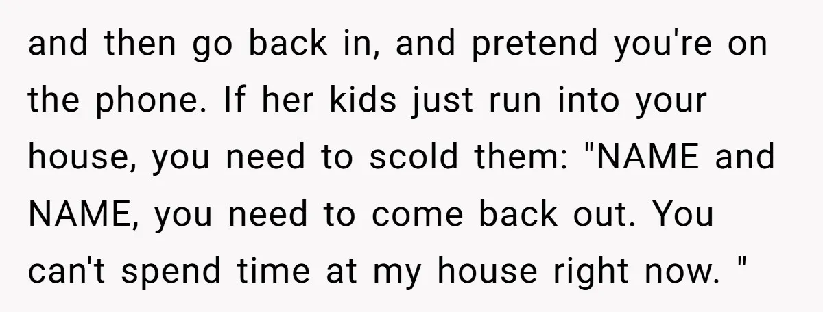 and then go back in, and pretend you're on the phone. If her kids just run into your house, you need to scold them: "NAME and NAME, you need to...