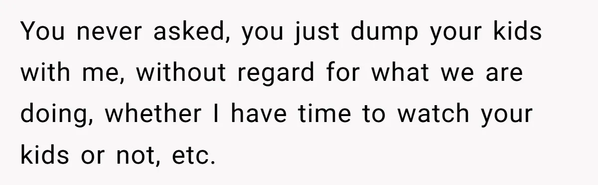 You never asked, you just dump your kids with me, without regard for what we are doing, whether I have time to watch your kids or not, etc.