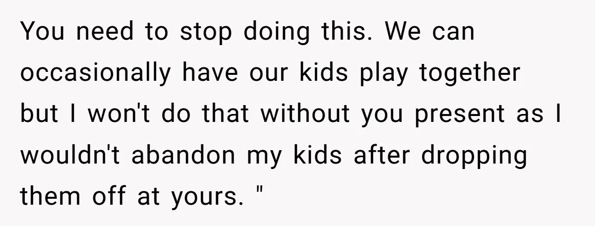 You need to stop doing this. We can occasionally have our kids play together but I won't do that without you present as I wouldn't abandon my kids after dropping...