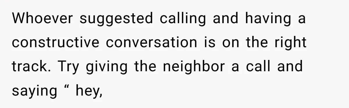 Whoever suggested calling and having a constructive conversation is on the right track. Try giving the neighbor a call and saying “ hey,