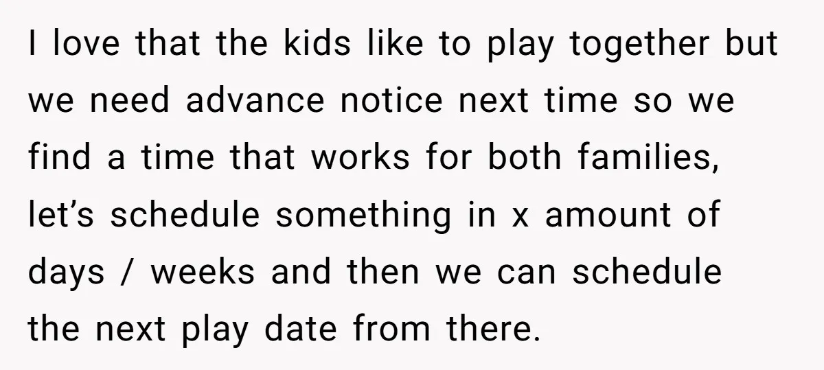 I love that the kids like to play together but we need advance notice next time so we find a time that works for both families, let’s schedule something in...