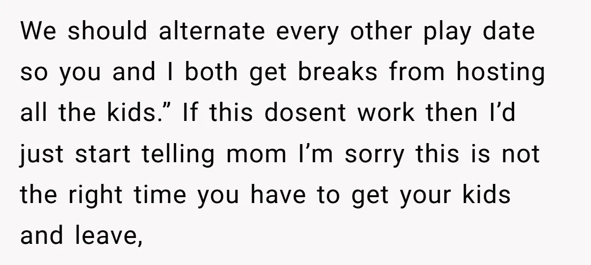 We should alternate every other play date so you and I both get breaks from hosting all the kids.” If this dosent work then I’d just start telling mom I’m...