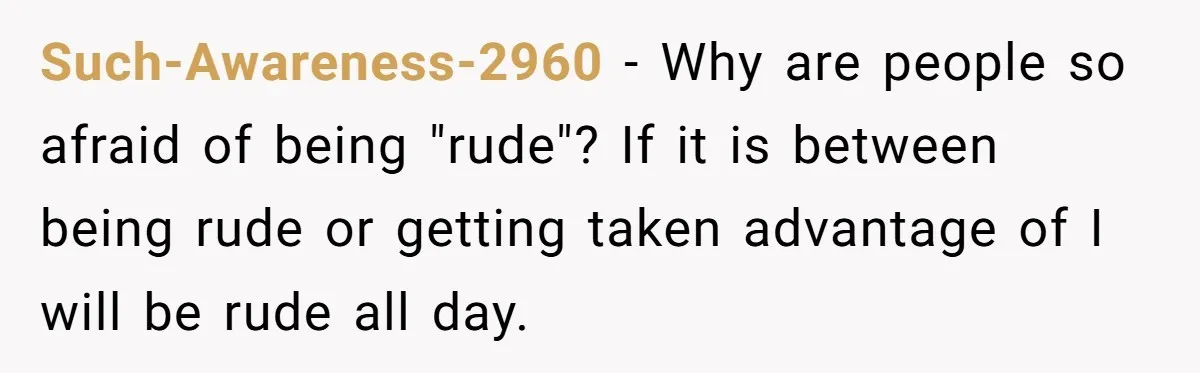 Such-Awareness-2960 − Why are people so afraid of being "rude"? If it is between being rude or getting taken advantage of I will be rude all day.