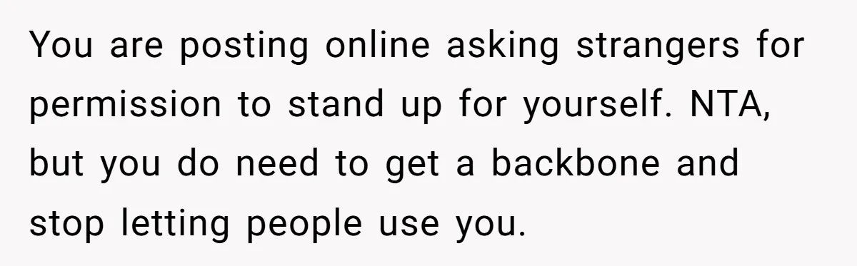 You are posting online asking strangers for permission to stand up for yourself. NTA, but you do need to get a backbone and stop letting people use you.