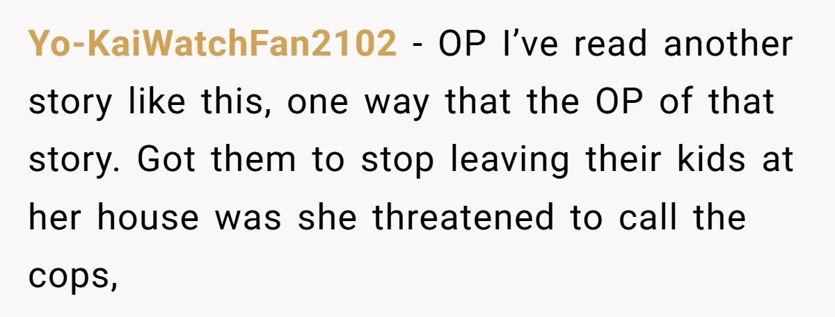 Yo-KaiWatchFan2102 − OP I’ve read another story like this, one way that the OP of that story. Got them to stop leaving their kids at her house was she threatened...