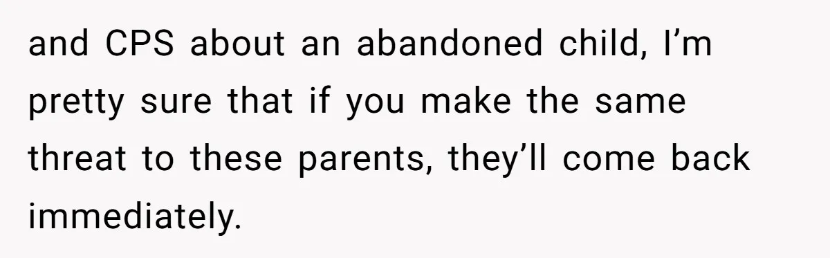 and CPS about an abandoned child, I’m pretty sure that if you make the same threat to these parents, they’ll come back immediately.