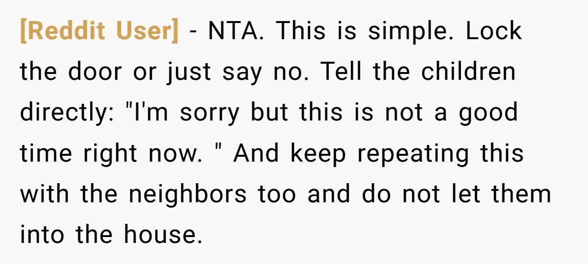 [Reddit User] − NTA. This is simple. Lock the door or just say no. Tell the children directly: "I'm sorry but this is not a good time right now. "...