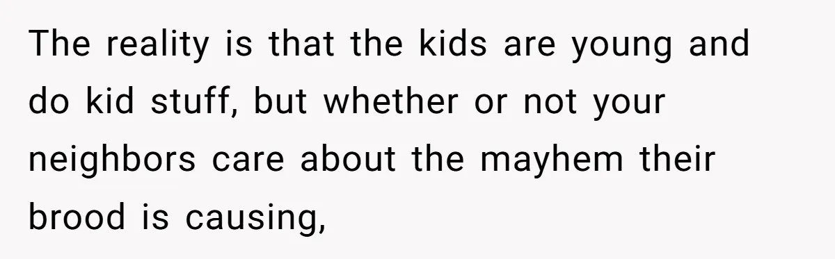 The reality is that the kids are young and do kid stuff, but whether or not your neighbors care about the mayhem their brood is causing,