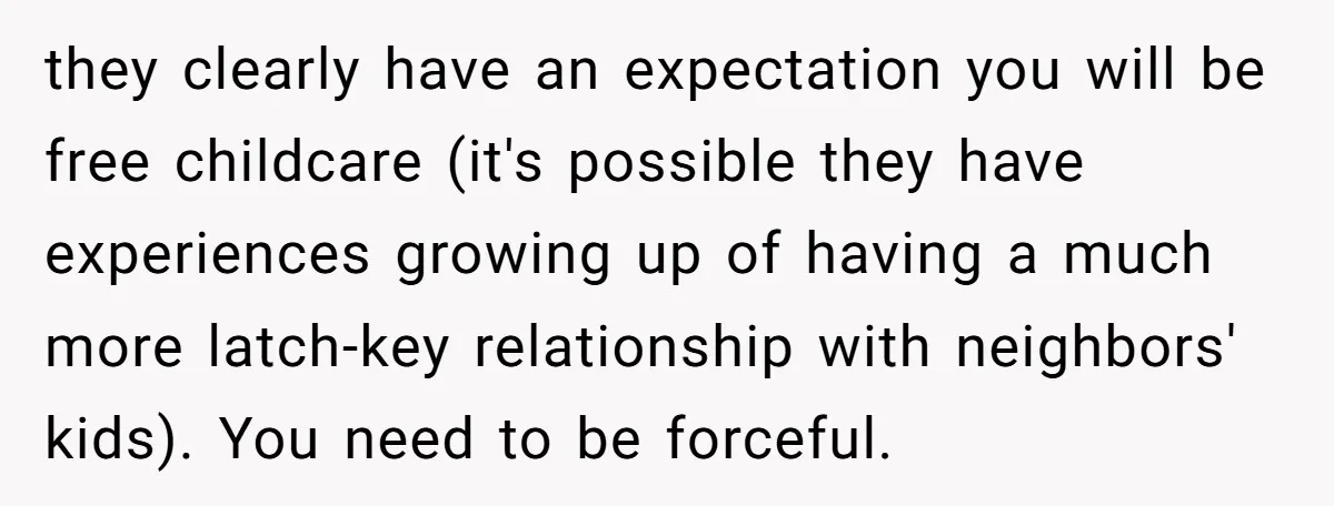 they clearly have an expectation you will be free childcare (it's possible they have experiences growing up of having a much more latch-key relationship with neighbors' kids). You need to...
