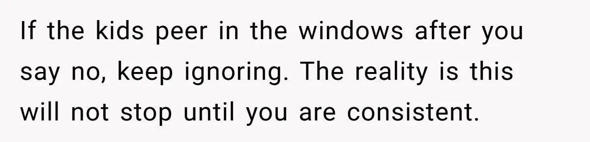 If the kids peer in the windows after you say no, keep ignoring. The reality is this will not stop until you are consistent.