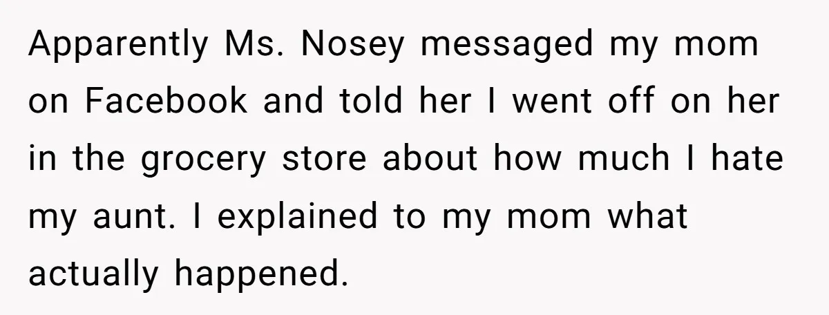Apparently Ms. Nosey messaged my mom on Facebook and told her I went off on her in the grocery store about how much I hate my aunt. I explained to...