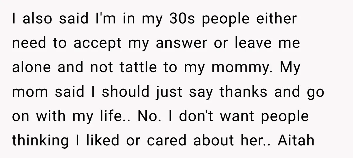 I also said I'm in my 30s people either need to accept my answer or leave me alone and not tattle to my mommy. My mom said I should just...