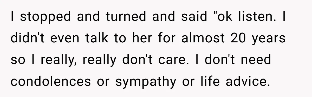 I stopped and turned and said "ok listen. I didn't even talk to her for almost 20 years so I really, really don't care. I don't need condolences or sympathy...