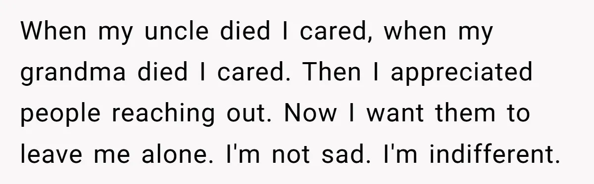 When my uncle died I cared, when my grandma died I cared. Then I appreciated people reaching out. Now I want them to leave me alone. I'm not sad. I'm...