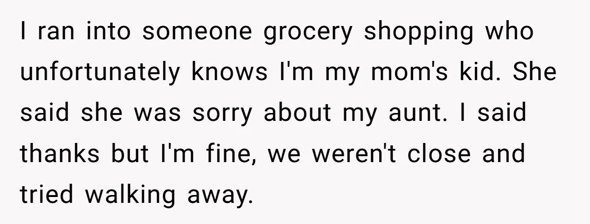 I ran into someone grocery shopping who unfortunately knows I'm my mom's kid. She said she was sorry about my aunt. I said thanks but I'm fine, we weren't close...