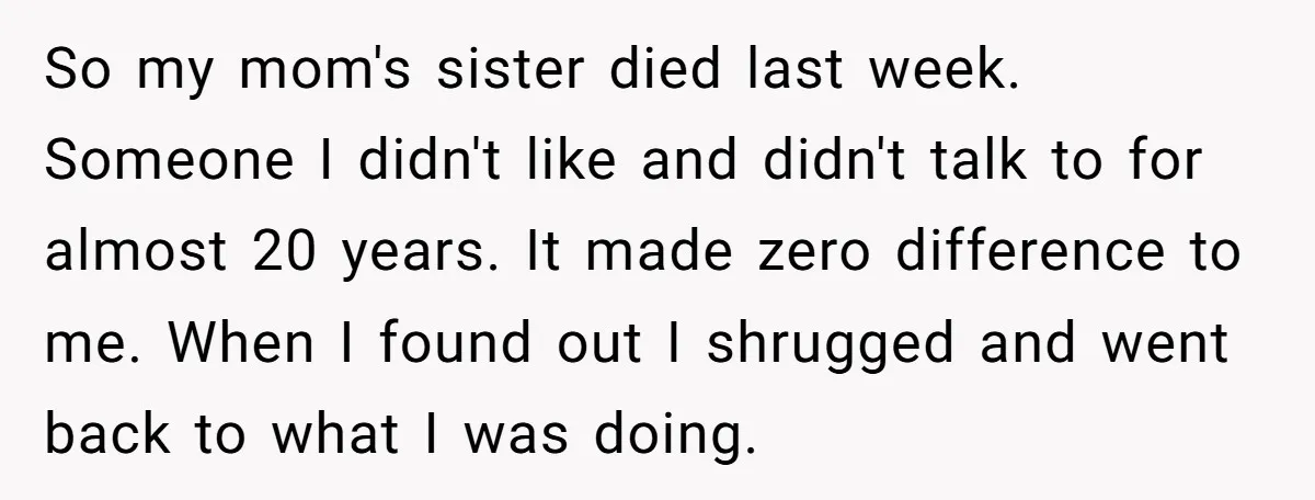 So my mom's sister died last week. Someone I didn't like and didn't talk to for almost 20 years. It made zero difference to me. When I found out I...