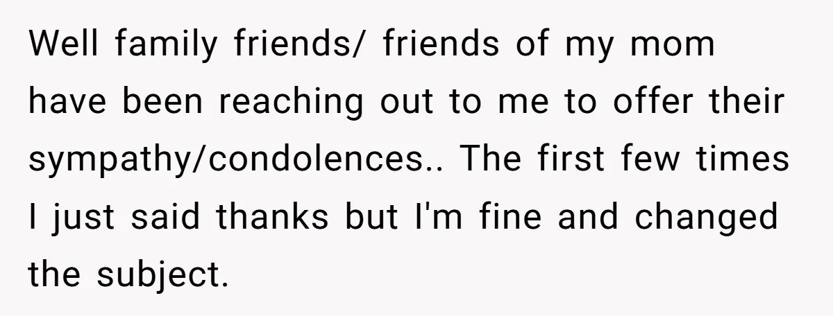 Well family friends/ friends of my mom have been reaching out to me to offer their sympathy/condolences.. The first few times I just said thanks but I'm fine and changed...