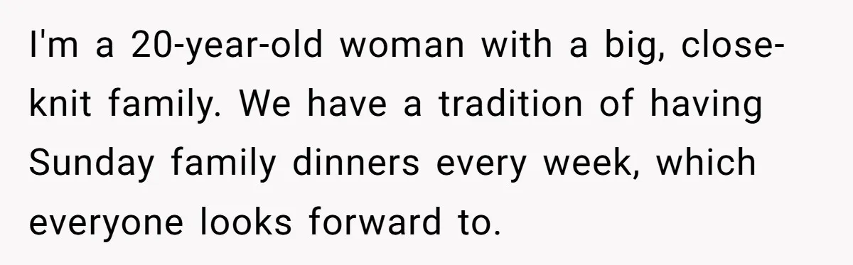 I'm a 20-year-old woman with a big, close-knit family. We have a tradition of having Sunday family dinners every week, which everyone looks forward to.