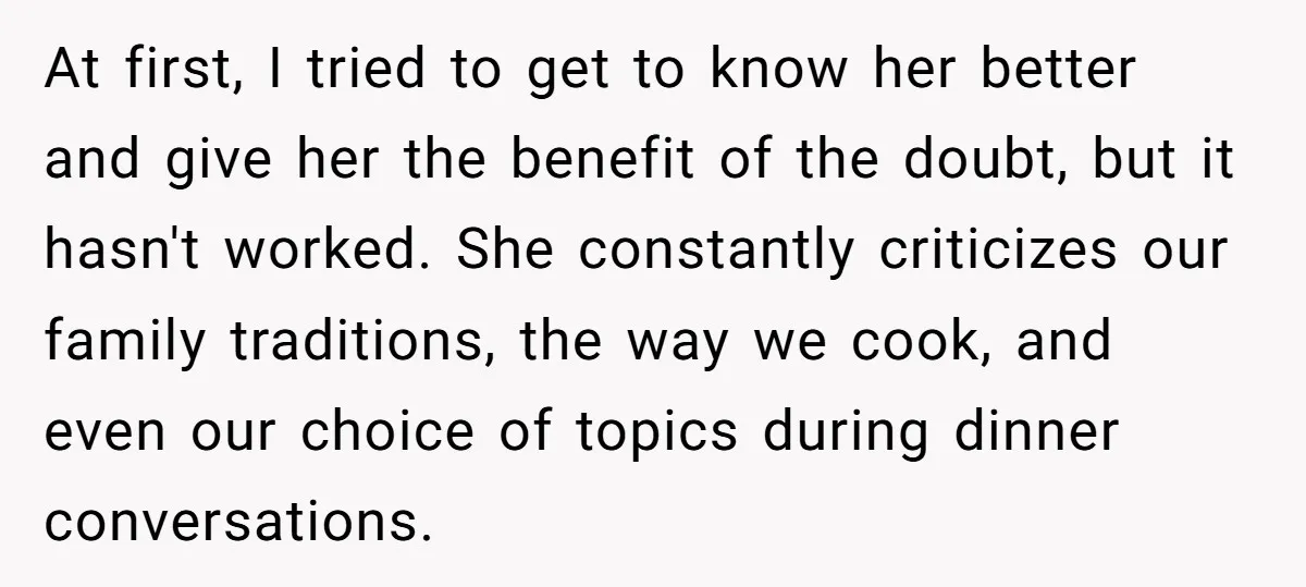 At first, I tried to get to know her better and give her the benefit of the doubt, but it hasn't worked. She constantly criticizes our family traditions, the way...