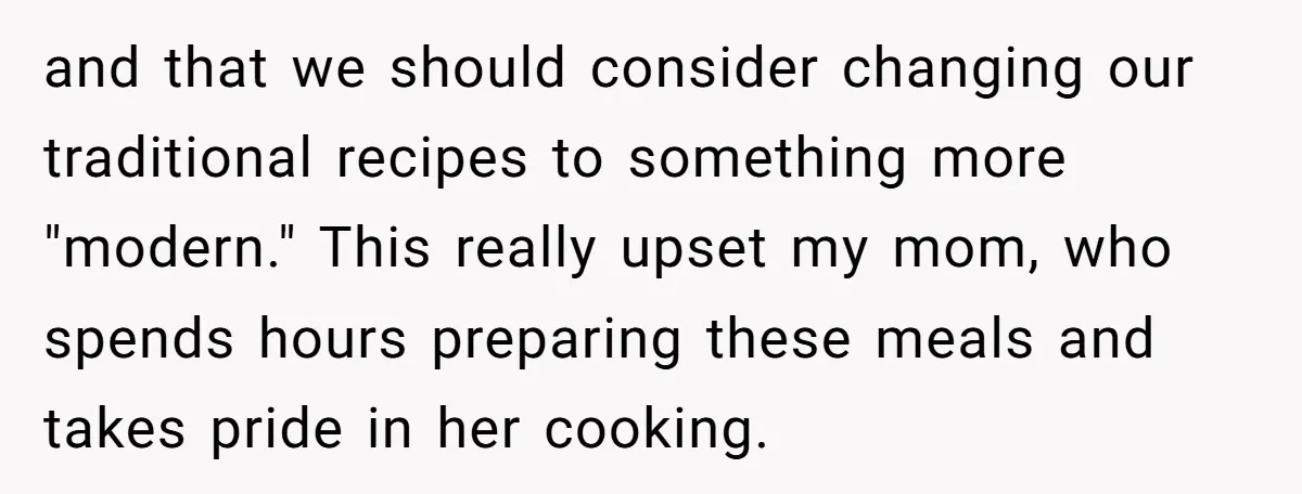 and that we should consider changing our traditional recipes to something more "modern." This really upset my mom, who spends hours preparing these meals and takes pride in her cooking.
