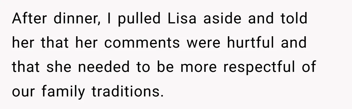 After dinner, I pulled Lisa aside and told her that her comments were hurtful and that she needed to be more respectful of our family traditions.