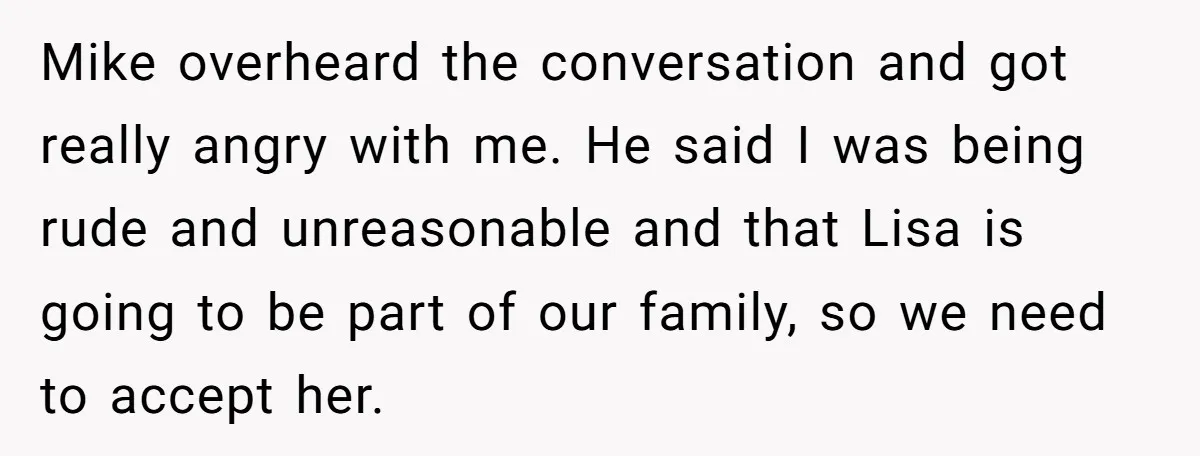 Mike overheard the conversation and got really angry with me. He said I was being rude and unreasonable and that Lisa is going to be part of our family, so...