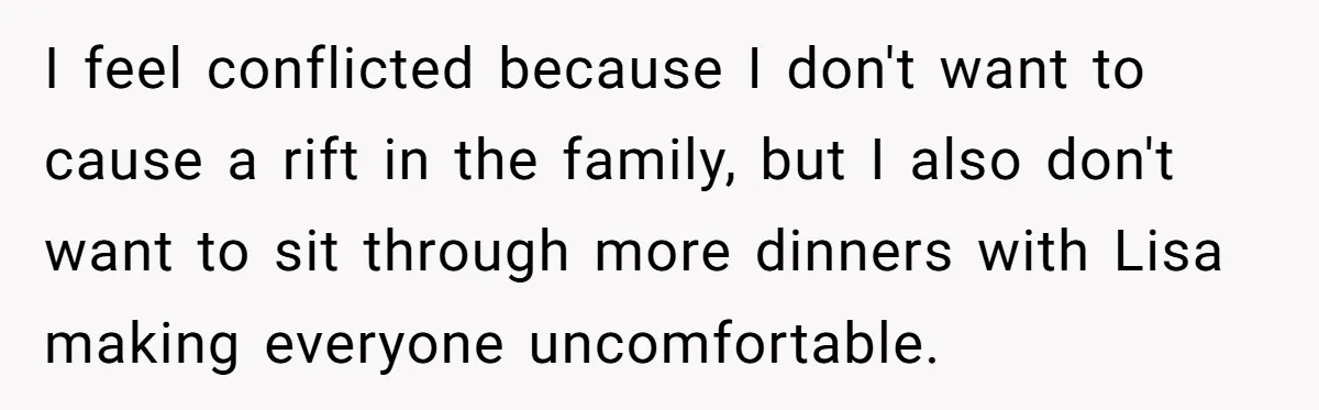 I feel conflicted because I don't want to cause a rift in the family, but I also don't want to sit through more dinners with Lisa making everyone uncomfortable.