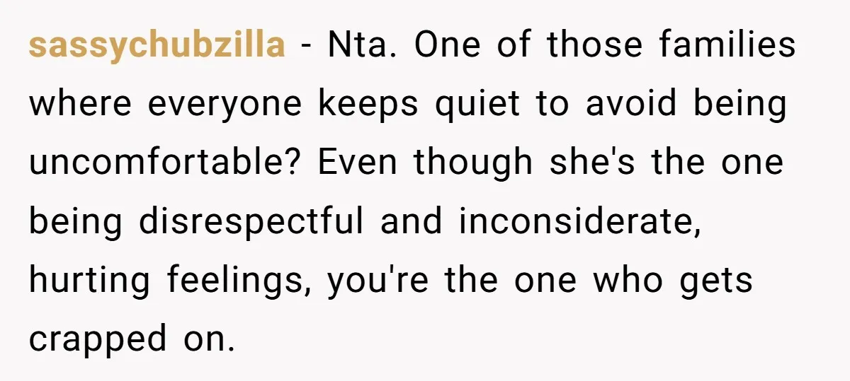 sassychubzilla − Nta. One of those families where everyone keeps quiet to avoid being uncomfortable? Even though she's the one being disrespectful and inconsiderate, hurting feelings, you're the one who...