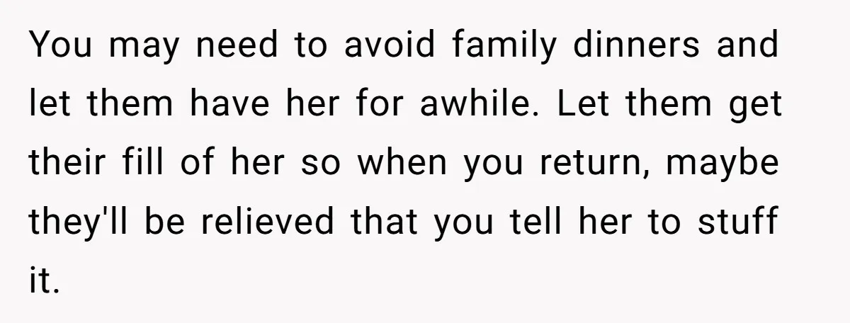 You may need to avoid family dinners and let them have her for awhile. Let them get their fill of her so when you return, maybe they'll be relieved that...
