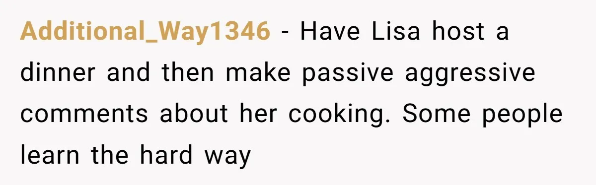 Additional_Way1346 − Have Lisa host a dinner and then make passive aggressive comments about her cooking. Some people learn the hard way