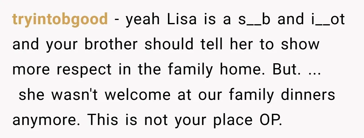 tryintobgood − yeah Lisa is a s__b and i__ot and your brother should tell her to show more respect in the family home. But. ... she wasn't welcome at our...