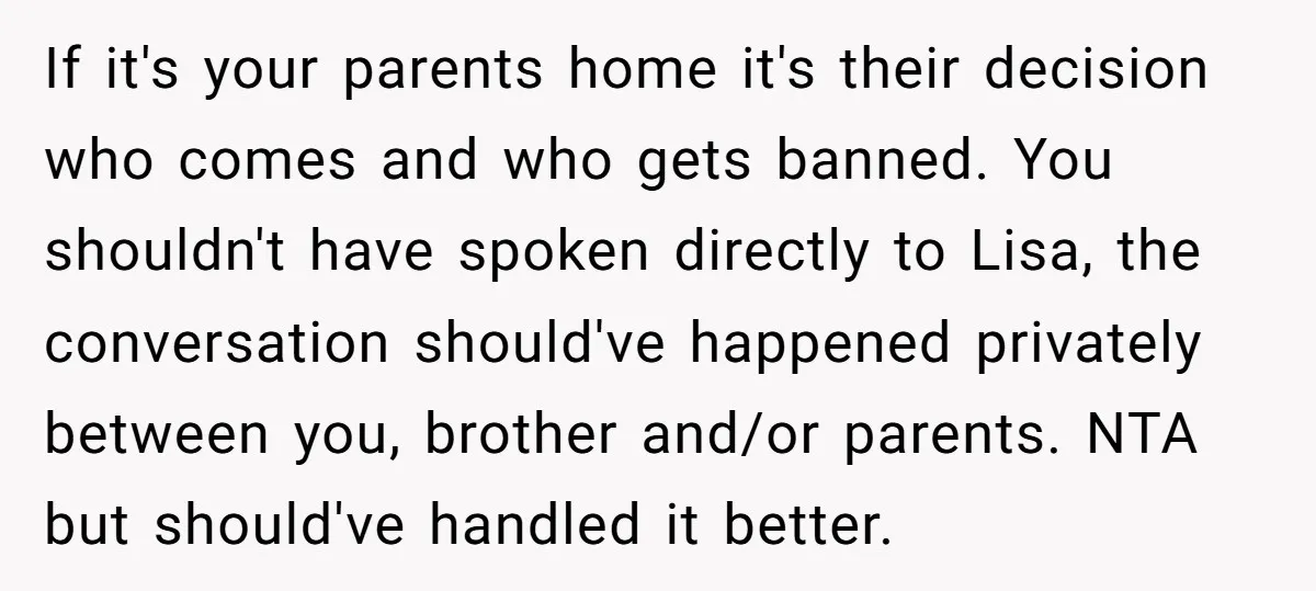 If it's your parents home it's their decision who comes and who gets banned. You shouldn't have spoken directly to Lisa, the conversation should've happened privately between you, brother and/or...