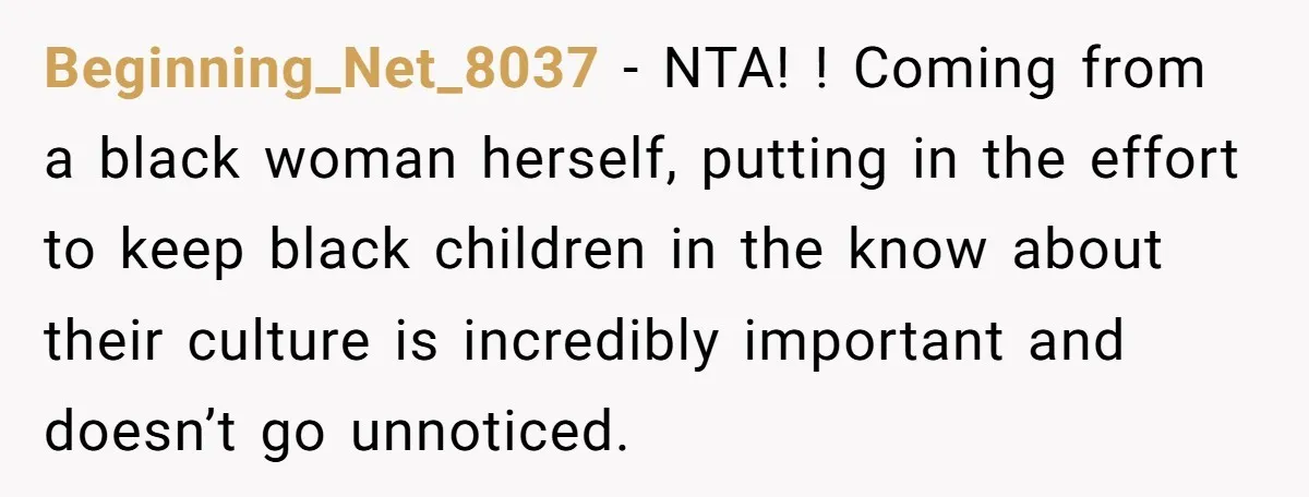 Beginning_Net_8037 − NTA! ! Coming from a black woman herself, putting in the effort to keep black children in the know about their culture is incredibly important and doesn’t go...