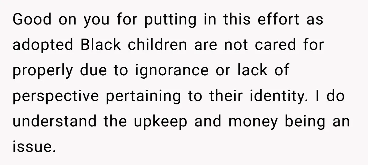Good on you for putting in this effort as adopted Black children are not cared for properly due to ignorance or lack of perspective pertaining to their identity. I do...