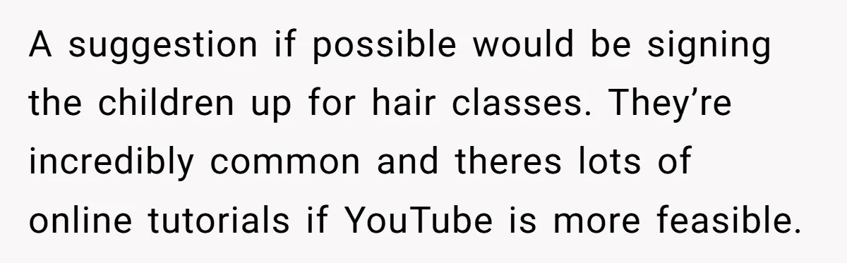 A suggestion if possible would be signing the children up for hair classes. They’re incredibly common and theres lots of online tutorials if YouTube is more feasible.