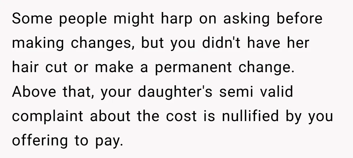 Some people might harp on asking before making changes, but you didn't have her hair cut or make a permanent change. Above that, your daughter's semi valid complaint about the...