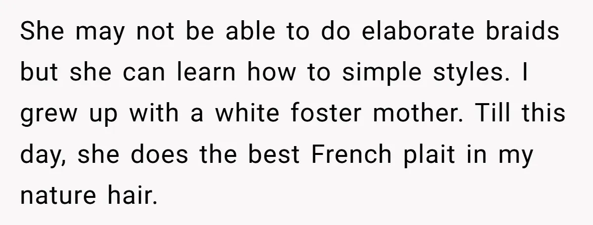 She may not be able to do elaborate braids but she can learn how to simple styles. I grew up with a white foster mother. Till this day, she does...